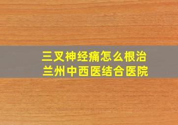 三叉神经痛怎么根治 兰州中西医结合医院